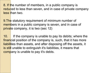 8. If the number of members, in a public company is reduced to less than seven, and in case of private company less than two.  9.The statutory requirement of minimum number of members in a public company is seven, and in case of private company, it is two (sec 12) 10. If the company is unable to pay its debits; where the financial position of the company is, such, that it has more liabilities than assets, and after disposing off the assets, it is still unable to extinguish it's liabilities, it means that company is unable to pay it's debts.  
