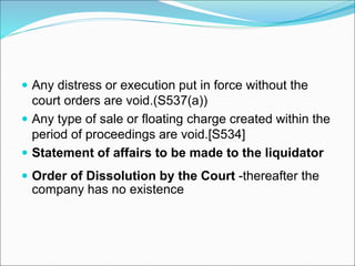  Any distress or execution put in force without the
court orders are void.(S537(a))
 Any type of sale or floating charge created within the
period of proceedings are void.[S534]
 Statement of affairs to be made to the liquidator
 Order of Dissolution by the Court -thereafter the
company has no existence
 