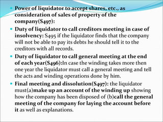  Power of liquidator to accept shares, etc., as
consideration of sales of property of the
company(S497):
 Duty of liquidator to call creditors meeting in case of
insolvency: S495 if the liquidator finds that the company
will not be able to pay its debts he should tell it to the
creditors with all records.
 Duty of liquidator to call general meeting at the end
of each year(S496):In case the winding takes more then
one year the liquidator must call a general meeting and tell
the acts and winding operations done by him.
 Final meeting and dissolution(S497): the liquidator
must(a)make up an account of the winding up showing
how the company has been disposed of (b)call the general
meeting of the company for laying the account before
it as well as explanations.
 