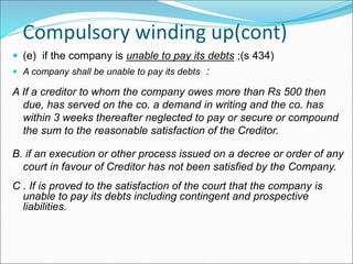 Compulsory winding up(cont)
 (e) if the company is unable to pay its debts ;(s 434)
 A company shall be unable to pay its debts :
A If a creditor to whom the company owes more than Rs 500 then
due, has served on the co. a demand in writing and the co. has
within 3 weeks thereafter neglected to pay or secure or compound
the sum to the reasonable satisfaction of the Creditor.
B. if an execution or other process issued on a decree or order of any
court in favour of Creditor has not been satisfied by the Company.
C . If is proved to the satisfaction of the court that the company is
unable to pay its debts including contingent and prospective
liabilities.
 