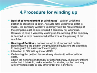 4.Procedure for winding up
 Date of commencement of winding up - date on which the
petition is presented to court. As such, Until winding up order is
made , the company will have to comply with the requirements of
the companies act as are required if company not wound up.
However in case if voluntary winding up,the winding of the company
is deemed to have commenced at the time of the passing of the
resolution.
 Hearing of Petition. - notices issued to all concerned parties.
Before hearing the petition the provisional liquidators are appointed
to safe guard the assets of the company.
 Intimation to Official Liquidator /ROC.
 On hearing the petition the court may dismiss it, with or without
costs,
adjoin the hearing conditionally or unconditionally, make any interim
order that it thinks fit, make an order for winding up the company
with or without costs or any other order that it thinks fit.
 