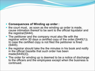  Consequences of Winding up order :
 the court must, as soon as the winding up order is made,
cause intimation thereof to be sent to the official liquidator and
the registrar(S444).
 The petitioner and the company must also file with the
registrar within 30 days a certified copy of the order.(S445(1)).
In case the certified copy is not filed the petitioner is fined
(S445).
 the registrar should take the the minutes in his book and notify
in the official Gazette that such order has been
made(S445(2)).
 The order for winding up is deemed to be a notice of discharge
to the officers and the employees except when the business is
continued.
 