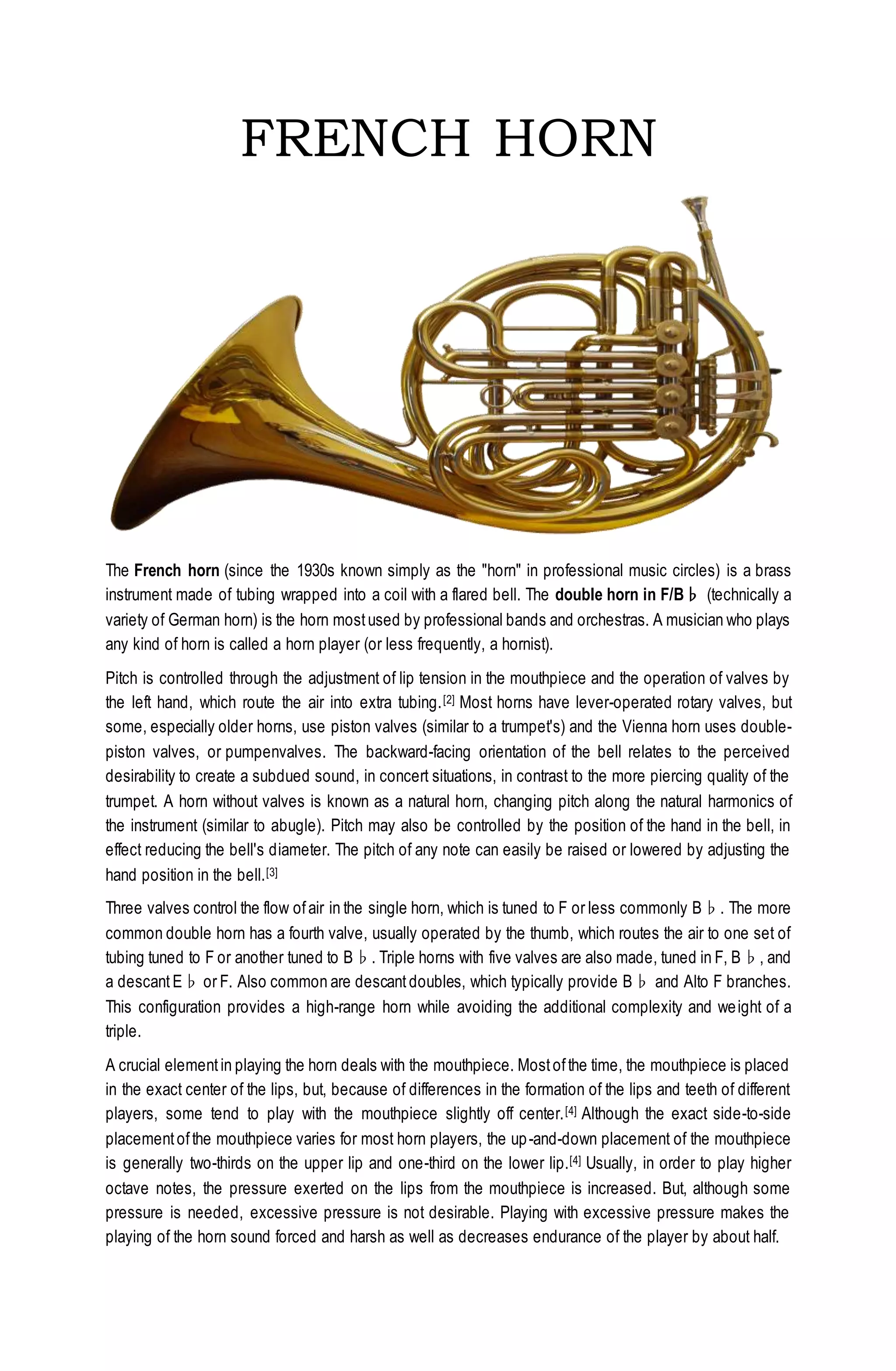 FRENCH HORN
The French horn (since the 1930s known simply as the "horn" in professional music circles) is a brass
instrument made of tubing wrapped into a coil with a flared bell. The double horn in F/B♭ (technically a
variety of German horn) is the horn mostused by professional bands and orchestras. A musician who plays
any kind of horn is called a horn player (or less frequently, a hornist).
Pitch is controlled through the adjustment of lip tension in the mouthpiece and the operation of valves by
the left hand, which route the air into extra tubing.[2] Most horns have lever-operated rotary valves, but
some, especially older horns, use piston valves (similar to a trumpet's) and the Vienna horn uses double-
piston valves, or pumpenvalves. The backward-facing orientation of the bell relates to the perceived
desirability to create a subdued sound, in concert situations, in contrast to the more piercing quality of the
trumpet. A horn without valves is known as a natural horn, changing pitch along the natural harmonics of
the instrument (similar to abugle). Pitch may also be controlled by the position of the hand in the bell, in
effect reducing the bell's diameter. The pitch of any note can easily be raised or lowered by adjusting the
hand position in the bell.[3]
Three valves control the flow ofair in the single horn, which is tuned to F or less commonly B♭. The more
common double horn has a fourth valve, usually operated by the thumb, which routes the air to one set of
tubing tuned to F or another tuned to B♭. Triple horns with five valves are also made, tuned in F, B♭, and
a descant E♭ or F. Also common are descant doubles, which typically provide B♭ and Alto F branches.
This configuration provides a high-range horn while avoiding the additional complexity and weight of a
triple.
A crucial elementin playing the horn deals with the mouthpiece. Mostofthe time, the mouthpiece is placed
in the exact center of the lips, but, because of differences in the formation of the lips and teeth of different
players, some tend to play with the mouthpiece slightly off center.[4] Although the exact side-to-side
placementofthe mouthpiece varies for most horn players, the up-and-down placement of the mouthpiece
is generally two-thirds on the upper lip and one-third on the lower lip.[4] Usually, in order to play higher
octave notes, the pressure exerted on the lips from the mouthpiece is increased. But, although some
pressure is needed, excessive pressure is not desirable. Playing with excessive pressure makes the
playing of the horn sound forced and harsh as well as decreases endurance of the player by about half.
 