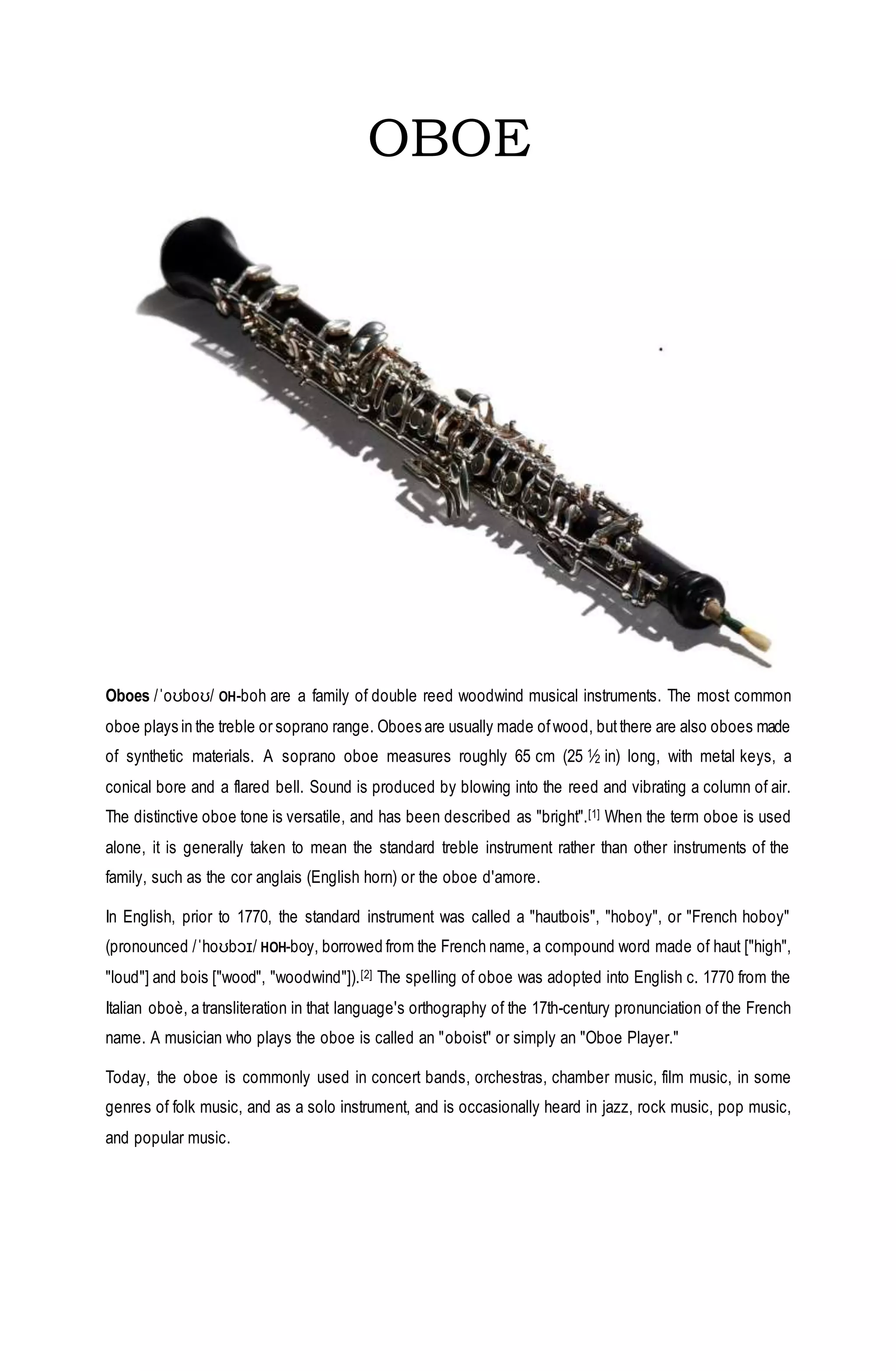 OBOE
Oboes /ˈoʊboʊ/ OH-boh are a family of double reed woodwind musical instruments. The most common
oboe plays in the treble or soprano range. Oboes are usually made ofwood, butthere are also oboes made
of synthetic materials. A soprano oboe measures roughly 65 cm (25 1⁄2 in) long, with metal keys, a
conical bore and a flared bell. Sound is produced by blowing into the reed and vibrating a column of air.
The distinctive oboe tone is versatile, and has been described as "bright".[1] When the term oboe is used
alone, it is generally taken to mean the standard treble instrument rather than other instruments of the
family, such as the cor anglais (English horn) or the oboe d'amore.
In English, prior to 1770, the standard instrument was called a "hautbois", "hoboy", or "French hoboy"
(pronounced /ˈhoʊbɔɪ/ HOH-boy, borrowed from the French name, a compound word made of haut ["high",
"loud"] and bois ["wood", "woodwind"]).[2] The spelling of oboe was adopted into English c. 1770 from the
Italian oboè, a transliteration in that language's orthography of the 17th-century pronunciation of the French
name. A musician who plays the oboe is called an "oboist" or simply an "Oboe Player."
Today, the oboe is commonly used in concert bands, orchestras, chamber music, film music, in some
genres of folk music, and as a solo instrument, and is occasionally heard in jazz, rock music, pop music,
and popular music.
 
