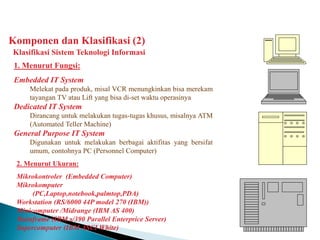 Komponen dan Klasifikasi (2)
Klasifikasi Sistem Teknologi Informasi
1. Menurut Fungsi:
Embedded IT System
Melekat pada produk, misal VCR menungkinkan bisa merekam
tayangan TV atau Lift yang bisa di-set waktu operasinya
Dedicated IT System
Dirancang untuk melakukan tugas-tugas khusus, misalnya ATM
(Automated Teller Machine)
General Purpose IT System
Digunakan untuk melakukan berbagai aktifitas yang bersifat
umum, contohnya PC (Personnel Computer)
2. Menurut Ukuran:
Mikrokontroler (Embedded Computer)
Mikrokomputer
(PC,Laptop,notebook,palmtop,PDA)
Workstation (RS/6000 44P model 270 (IBM))
Minicomputer /Midrange (IBM AS 400)
Mainframe (IBM s/390 Parallel Enterprice Server)
Supercomputer (IBM ASCI White)
 