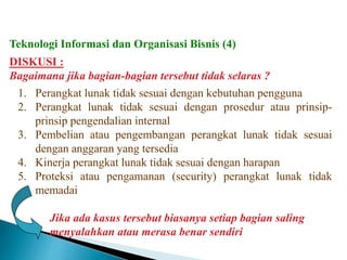 DISKUSI :
Bagaimana jika bagian-bagian tersebut tidak selaras ?
1. Perangkat lunak tidak sesuai dengan kebutuhan pengguna
2. Perangkat lunak tidak sesuai dengan prosedur atau prinsip-
prinsip pengendalian internal
3. Pembelian atau pengembangan perangkat lunak tidak sesuai
dengan anggaran yang tersedia
4. Kinerja perangkat lunak tidak sesuai dengan harapan
5. Proteksi atau pengamanan (security) perangkat lunak tidak
memadai
Jika ada kasus tersebut biasanya setiap bagian saling
menyalahkan atau merasa benar sendiri
Teknologi Informasi dan Organisasi Bisnis (4)
 