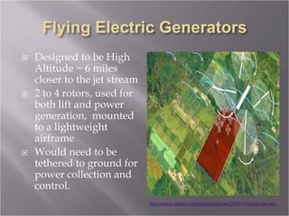  Designed to be High
Altitude ~ 6 miles
closer to the jet stream
 2 to 4 rotors, used for
both lift and power
generation, mounted
to a lightweight
airframe
 Would need to be
tethered to ground for
power collection and
control.
http://www.popsci.com/scitech/article/2005-11/windmills-sky
 