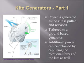  Power is generated
as the kite is pulled
and released.
 Tethered to a
ground based
generator.
 Additional power
can be obtained by
capturing the
rotational forces of
the kite as well
http://en.wikipedia.org/wiki/Airborne_wind_turbine
 