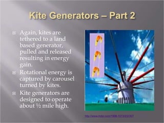  Again, kites are
tethered to a land
based generator,
pulled and released
resulting in energy
gain.
 Rotational energy is
captured by carousel
turned by kites.
 Kite generators are
designed to operate
about ½ mile high.
http://www.mdpi.com/1996-1073/2/2/307
 