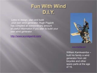 William Kamkwamba –
built his family a wind
generator from old
bicycles and other
spare parts at the age
of 15.
http://www.scoraigwind.com/
Links to design, plan and build
your own wind generator. Hugh Piggiott
has compiled an extraordinary amount
of useful information if you plan to build your
own wind generator.
www.inhabitat.com
 