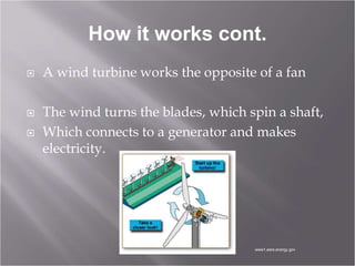 How it works cont.
 A wind turbine works the opposite of a fan
 The wind turns the blades, which spin a shaft,
 Which connects to a generator and makes
electricity.
www1.eere.energy.gov
 