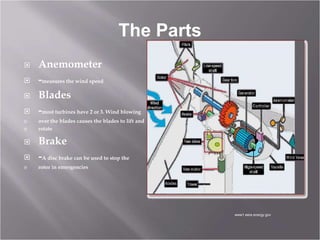 The Parts
 Anemometer
 -measures the wind speed
 Blades
 -most turbines have 2 or 3. Wind blowing
 over the blades causes the blades to lift and
 rotate
 Brake
 -A disc brake can be used to stop the
 rotor in emergencies
www1.eere.energy.gov
 