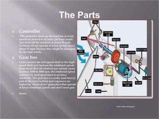 The Parts
 Controller
 -The controller starts up the machine at wind
speeds of about 8 to 16 miles per hour (mph)
and shuts off the machine at about 55 mph.
Turbines do not operate at wind speeds above
about 55 mph because they might be damaged
by the high winds.
 Gear box
 Gears connect the low-speed shaft to the high-
speed shaft and increase the rotational speeds
from about 30 to 60 rotations per minute (rpm)
to about 1000 to 1800 rpm, the rotational speed
required by most generators to produce
electricity. The gear box is a costly (and heavy)
part of the wind turbine and engineers are
exploring "direct-drive" generators that operate
at lower rotational speeds and don't need gear
 boxes.
www1.eere.energy.gov
 