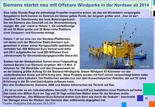 Dr. Alt FH Aachen, Manuskripte 2014 
Photo: dpa 
35 
Siemens startet neu mit Offshore Windparks in der Nordsee ab 2014 
Eine halbe Stunde fliegt die zehnsitzige Propeller-maschine schon, als das mit Windrädern verspargelte Seegebiet in Sicht kommt. Im Zentrum ein kleiner gelber Punkt, der langsam größer wird. „Das ist sie“, übertönt Tim Dawidowsky das laute Motorengeräusch. 
Der bei Siemens das Geschäft mit der Stromanbindung 
manget. Mit „sie“ meint er Helwin 1, die würfelförmige 
50 mal 50 Meter große und 30 Meter hohe Plattfarm 
einer Umspann- und Konverter-Anlage. 
Helwin 1 ist nur eine von vier Nordsee-Plattformen, 
mit denen sich der Münchner Elektrokonzern aus- 
gerechnet in einem seiner Kerngeschäfte spektakulär 
verhoben hat. 808 Millionen Euro Verlust sind dafür 
seit 2011 aufgelaufen bei rund 300 Millionen Euro 
Jahresumsatz für Stromanbindungsgeschäfte dieser Art. 
Soeben hat der Netzbetreiber Tennet einen Folgeauftrag 
namens Borwin 3 an Siemens vergeben. Mit 1,5 Mrd. € 
Volumen für 150 Windräder und das Umspannwerk ist 
es der bislang größte Auftrag für die Siemens-Windsparte. Dieser Windpark 85 Kilometer vor der niederländischen Küste soll 2019 fertig sein. Neue Projekte werden mit fünf Jahren veranschlagt bisher hatte man zwei Jahre kalkuliert. Die Plattformen werden nun von dem Konsortialpartner Petrofac, der auf 30 Jahre Erfahrung in der Öl- und Gasindustrie aufbauen kann. 
Nur drei Großkonzerne Siemens, ABB und Alstom beherrschen die Technik auf See. 
„Es ist so oder so ein risikobehaftetes Geschäft.“ Ein Kranschiff zur Installation einer Plattform auf hoher 
See koste eine Million Euro am Tag und 20 Tage schlechtes Wetter seien für die Nordsee nichts Ungewöhnliches. „Die Millionen-Euro-Scheine drehen sich dann wie durch die Tankuhr“, beschreibt 
der Manager eines der Risiken, das Siemens aber mittlerweile abgegeben hat. 
Quelle: Stuttgarter Zeitung vom 29.5.2014  