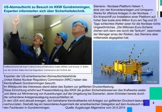 Dr. Alt FH Aachen, Manuskripte 2014 
8 
US-Atomaufsicht zu Besuch im KKW Gundremmingen, 
Experten informierten sich über Sicherheitstechnik. 
Experten der US-amerikanischen Atomaufsichtsbehörde 
United States Nuclear Regulatory Commission (NRC) haben das 
Kernkraftwerk Gundremmingen besucht. 
Im Mittelpunkt des Interesses stand dabei das System zur gefilterten Druckentlastung. 
Diese Einrichtung erhöht laut Pressemitteilung des KKW die großen Sicherheitsreserven des Kraftwerks weiter und diene zur Minimierung von Auswirkungen auf die Umgebung bei Szenarien, deren Eintreten bereits durch die vorhandene Anlagenauslegung auszuschließen ist. 
In den USA wird aktuell erwogen, dort betriebene Kernkraftwerke mit Anlagen zur gefilterten Druckent-lastung nachzurüsten. Deshalb lag ein besonderes Augenmerk der amerikanischen Delegation auf dem Austausch mit den Fachleuten in Gundremmingen. Quelle: Augsburger Allgemeine vom 24.5.2014 
Siemens - Nordsee-Plattform Helwin 1, 
eine von vier Konverteranlagen und Umspann- 
Werke für offshore Anlagen in der Nordsee. .“ 
Ein Kranschiff zur Installation einer Plattform auf hoher See koste eine Million Euro am Tag und 20 Tage schlechtes Wetter seien für die Nordsee nichts Ungewöhnliches. „Die Millionen-Euro-Scheine drehen sich dann wie durch die Tankuhr“, beschreibt der Manager eines der Risiken, das Siemens aber mittlerweile abgegeben hat. 
 