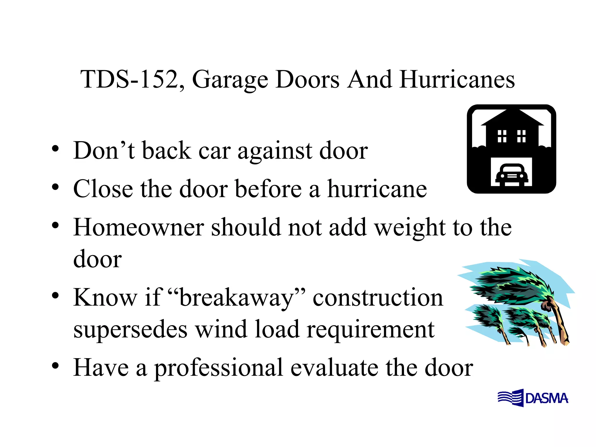 TDS-152, Garage Doors And Hurricanes
• Don’t back car against door
• Close the door before a hurricane
• Homeowner should not add weight to the
door
• Know if “breakaway” construction
supersedes wind load requirement
• Have a professional evaluate the door
 