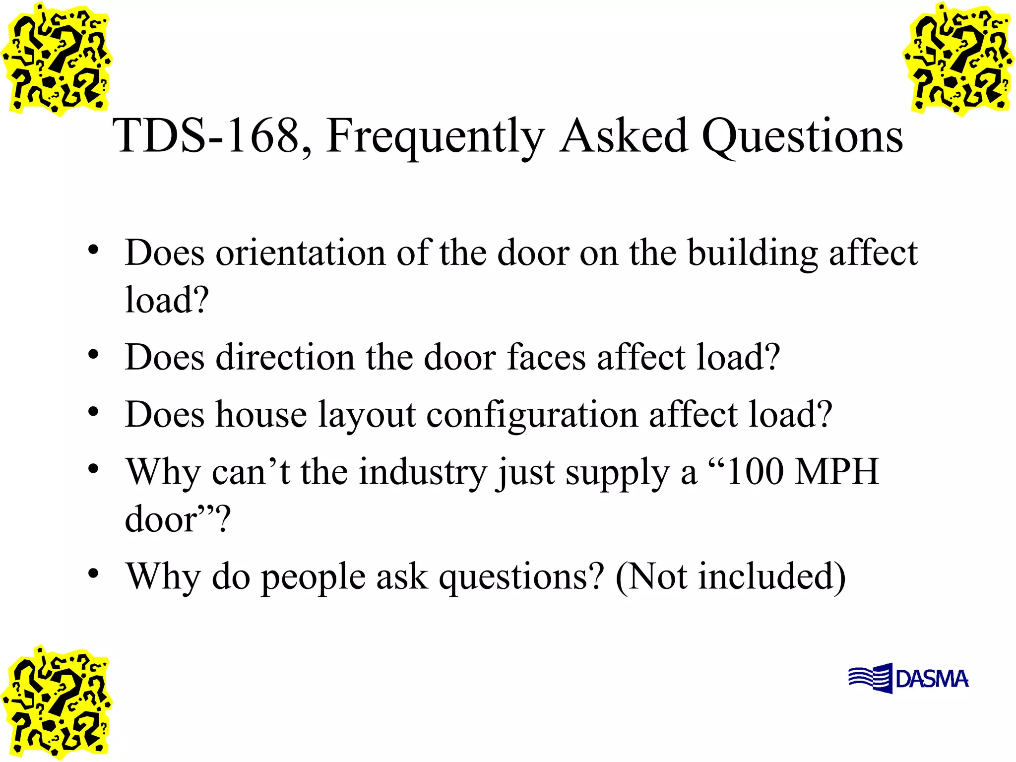 TDS-168, Frequently Asked Questions
• Does orientation of the door on the building affect
load?
• Does direction the door faces affect load?
• Does house layout configuration affect load?
• Why can’t the industry just supply a “100 MPH
door”?
• Why do people ask questions? (Not included)
 