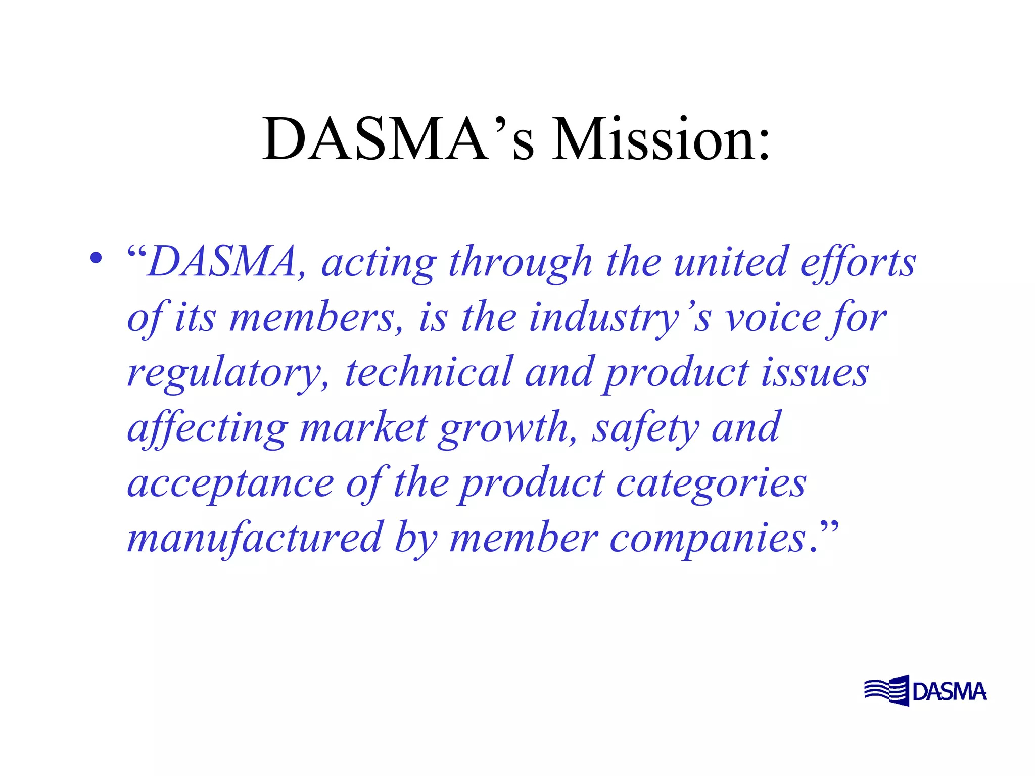 DASMA’s Mission:
• “DASMA, acting through the united efforts
of its members, is the industry’s voice for
regulatory, technical and product issues
affecting market growth, safety and
acceptance of the product categories
manufactured by member companies.”
 