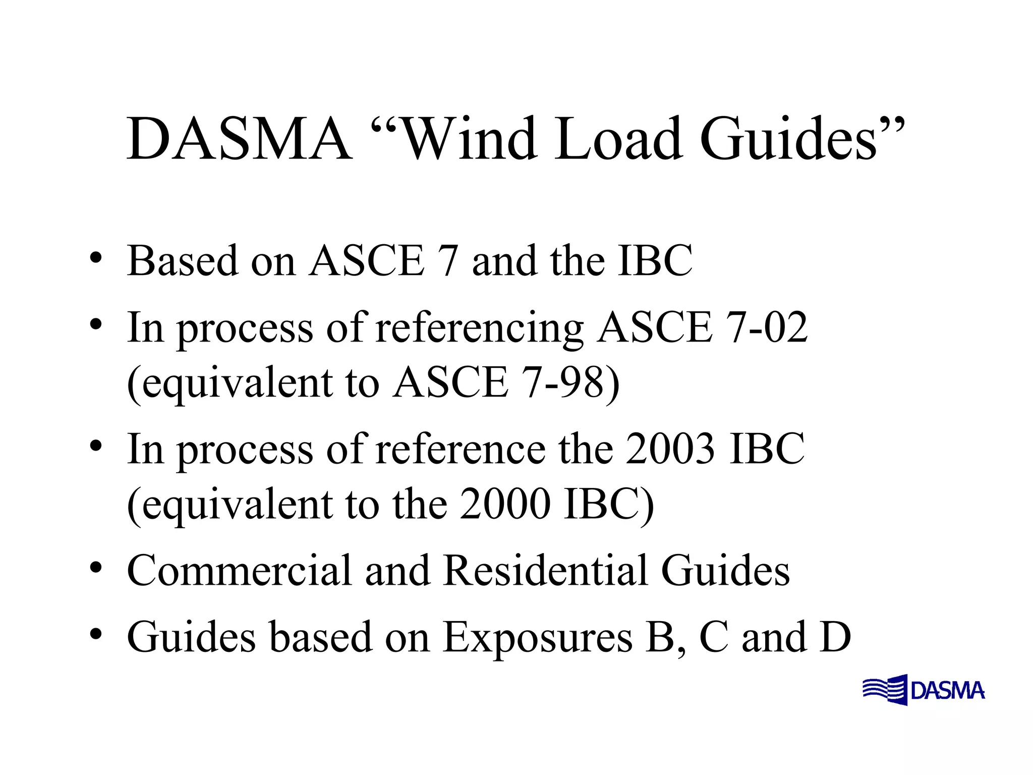 DASMA “Wind Load Guides”
• Based on ASCE 7 and the IBC
• In process of referencing ASCE 7-02
(equivalent to ASCE 7-98)
• In process of reference the 2003 IBC
(equivalent to the 2000 IBC)
• Commercial and Residential Guides
• Guides based on Exposures B, C and D
 