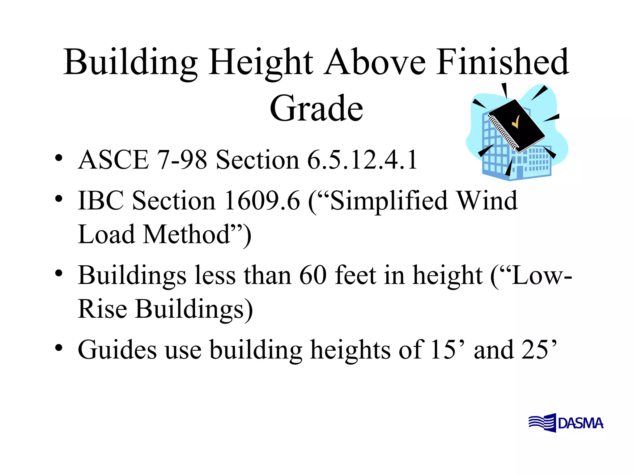 Building Height Above Finished
Grade
• ASCE 7-98 Section 6.5.12.4.1
• IBC Section 1609.6 (“Simplified Wind
Load Method”)
• Buildings less than 60 feet in height (“Low-
Rise Buildings)
• Guides use building heights of 15’ and 25’
 