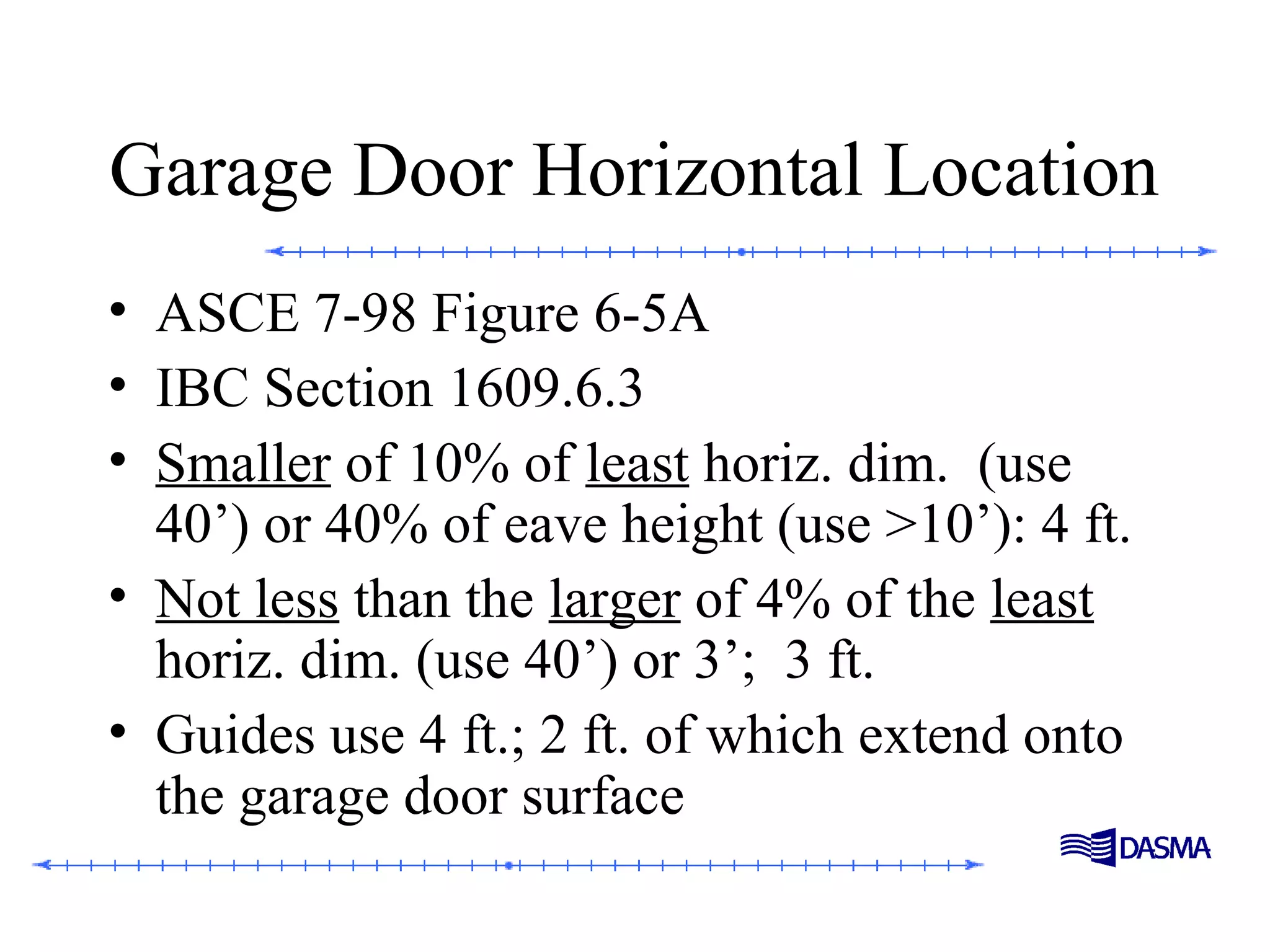 Garage Door Horizontal Location
• ASCE 7-98 Figure 6-5A
• IBC Section 1609.6.3
• Smaller of 10% of least horiz. dim. (use
40’) or 40% of eave height (use >10’): 4 ft.
• Not less than the larger of 4% of the least
horiz. dim. (use 40’) or 3’; 3 ft.
• Guides use 4 ft.; 2 ft. of which extend onto
the garage door surface
 