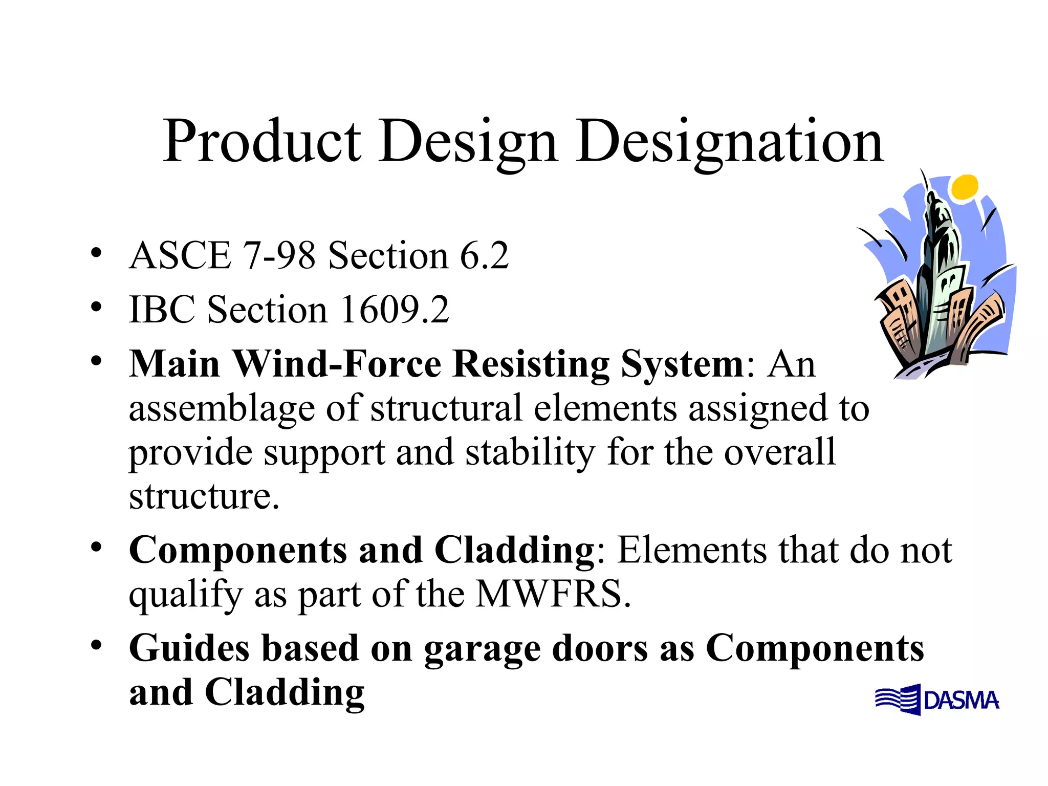 Product Design Designation
• ASCE 7-98 Section 6.2
• IBC Section 1609.2
• Main Wind-Force Resisting System: An
assemblage of structural elements assigned to
provide support and stability for the overall
structure.
• Components and Cladding: Elements that do not
qualify as part of the MWFRS.
• Guides based on garage doors as Components
and Cladding
 
