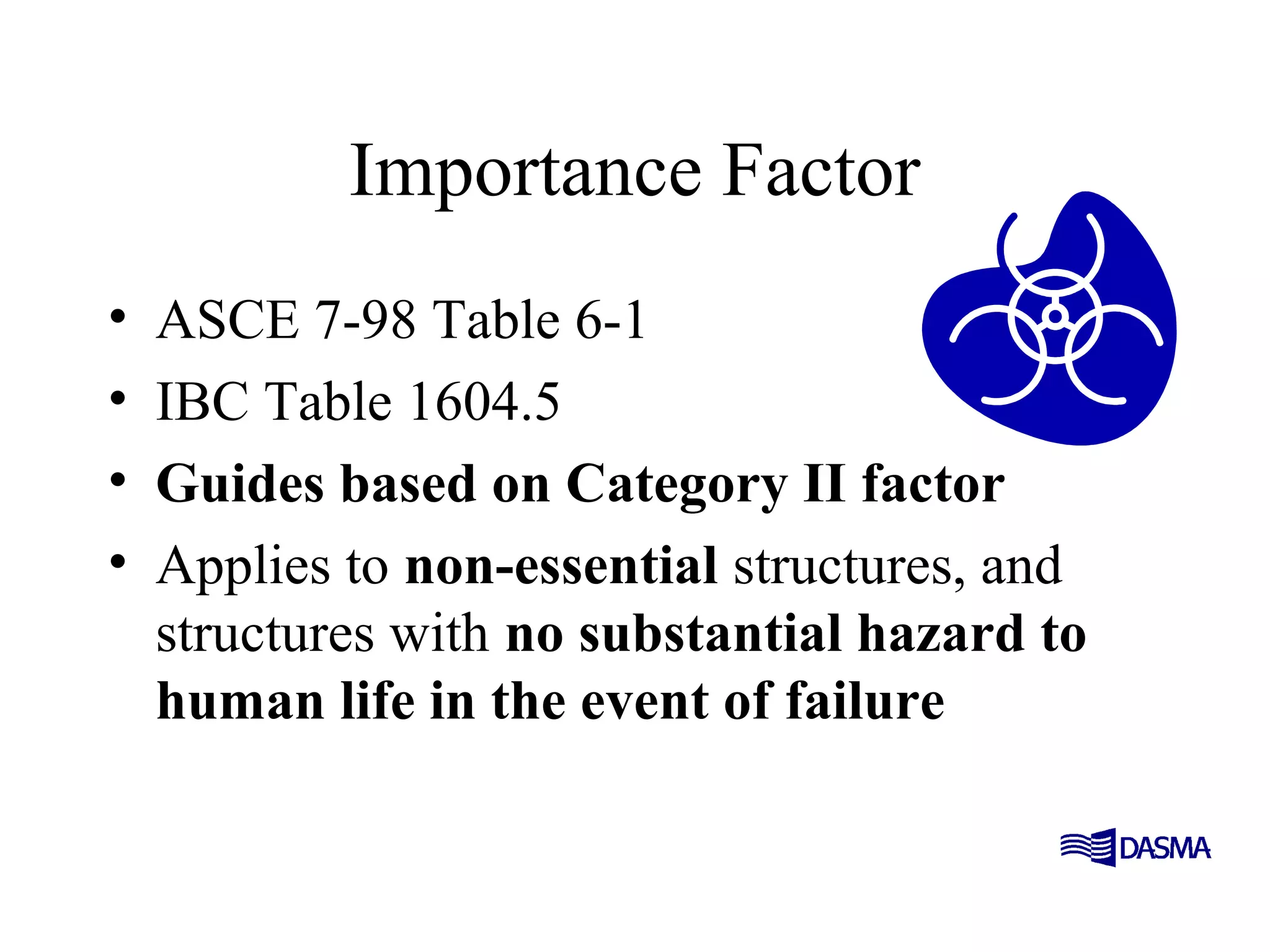 Importance Factor
• ASCE 7-98 Table 6-1
• IBC Table 1604.5
• Guides based on Category II factor
• Applies to non-essential structures, and
structures with no substantial hazard to
human life in the event of failure
 