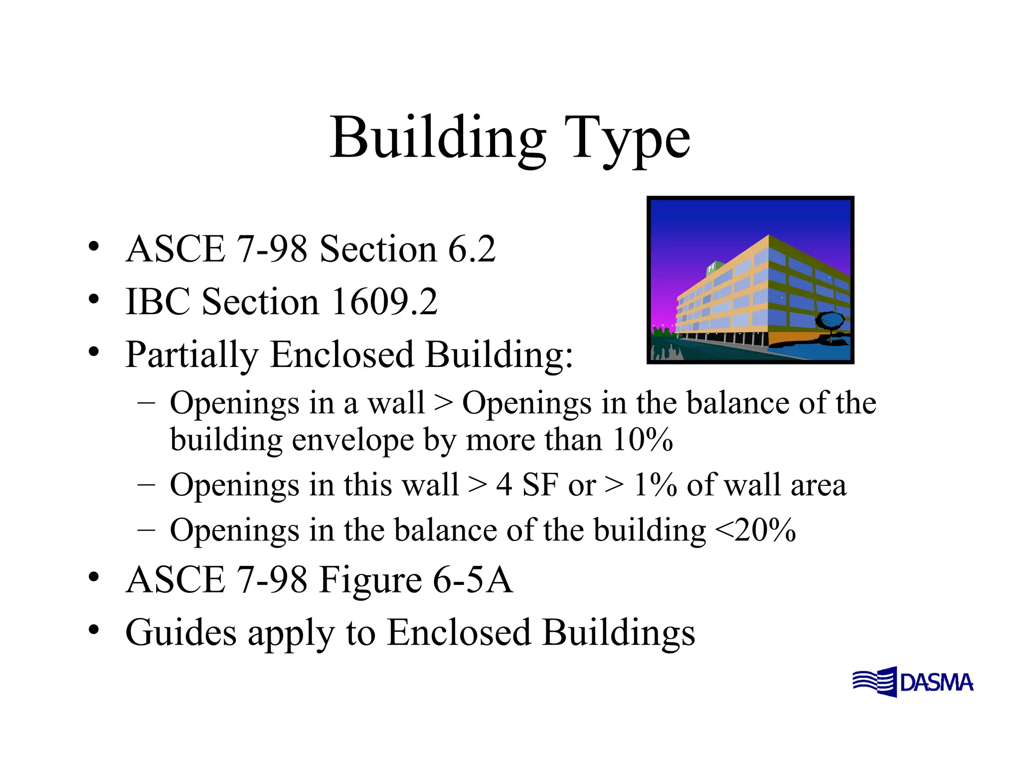 Building Type
• ASCE 7-98 Section 6.2
• IBC Section 1609.2
• Partially Enclosed Building:
– Openings in a wall > Openings in the balance of the
building envelope by more than 10%
– Openings in this wall > 4 SF or > 1% of wall area
– Openings in the balance of the building <20%
• ASCE 7-98 Figure 6-5A
• Guides apply to Enclosed Buildings
 