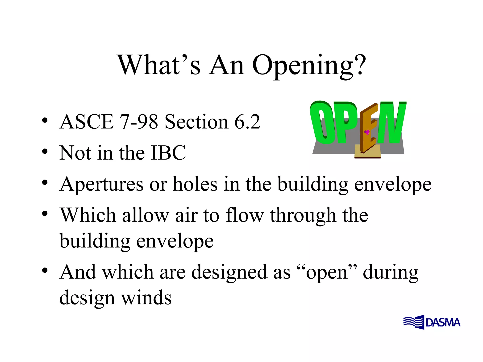 What’s An Opening?
• ASCE 7-98 Section 6.2
• Not in the IBC
• Apertures or holes in the building envelope
• Which allow air to flow through the
building envelope
• And which are designed as “open” during
design winds
 