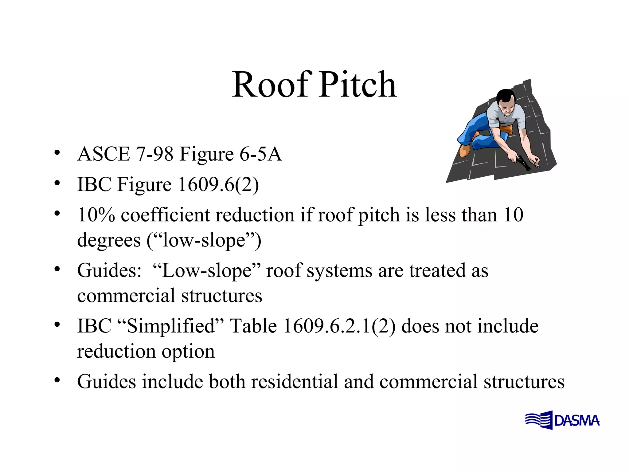 Roof Pitch
• ASCE 7-98 Figure 6-5A
• IBC Figure 1609.6(2)
• 10% coefficient reduction if roof pitch is less than 10
degrees (“low-slope”)
• Guides: “Low-slope” roof systems are treated as
commercial structures
• IBC “Simplified” Table 1609.6.2.1(2) does not include
reduction option
• Guides include both residential and commercial structures
 