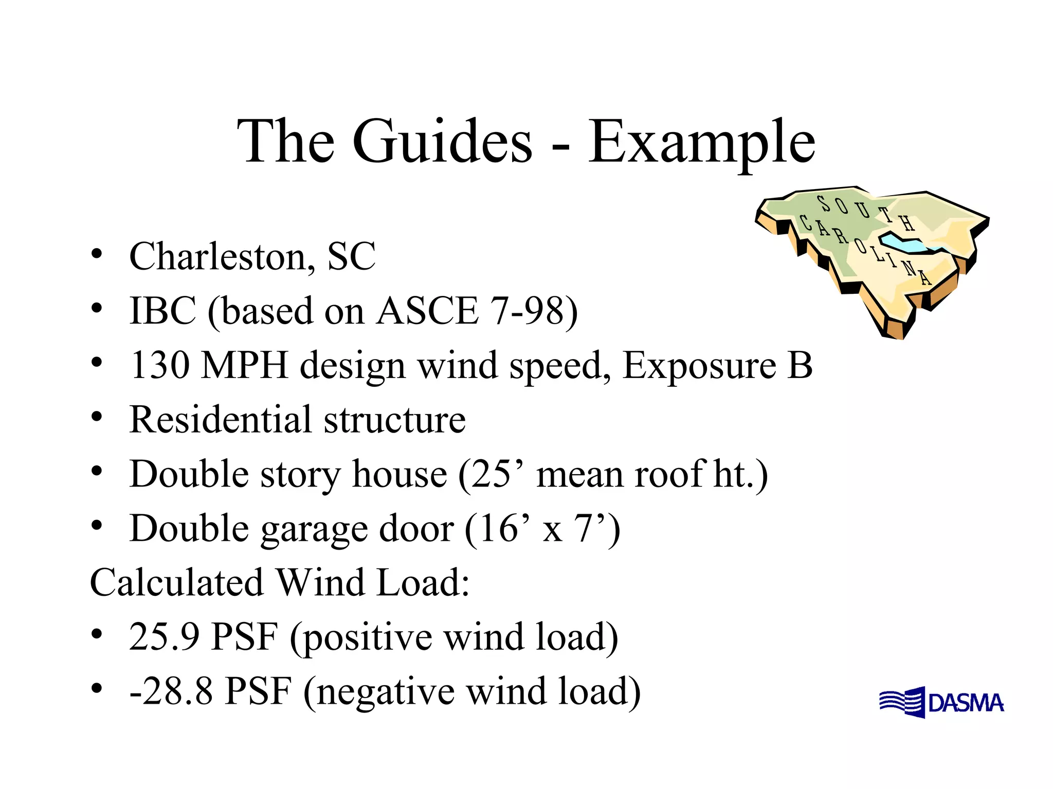 The Guides - Example
• Charleston, SC
• IBC (based on ASCE 7-98)
• 130 MPH design wind speed, Exposure B
• Residential structure
• Double story house (25’ mean roof ht.)
• Double garage door (16’ x 7’)
Calculated Wind Load:
• 25.9 PSF (positive wind load)
• -28.8 PSF (negative wind load)
 