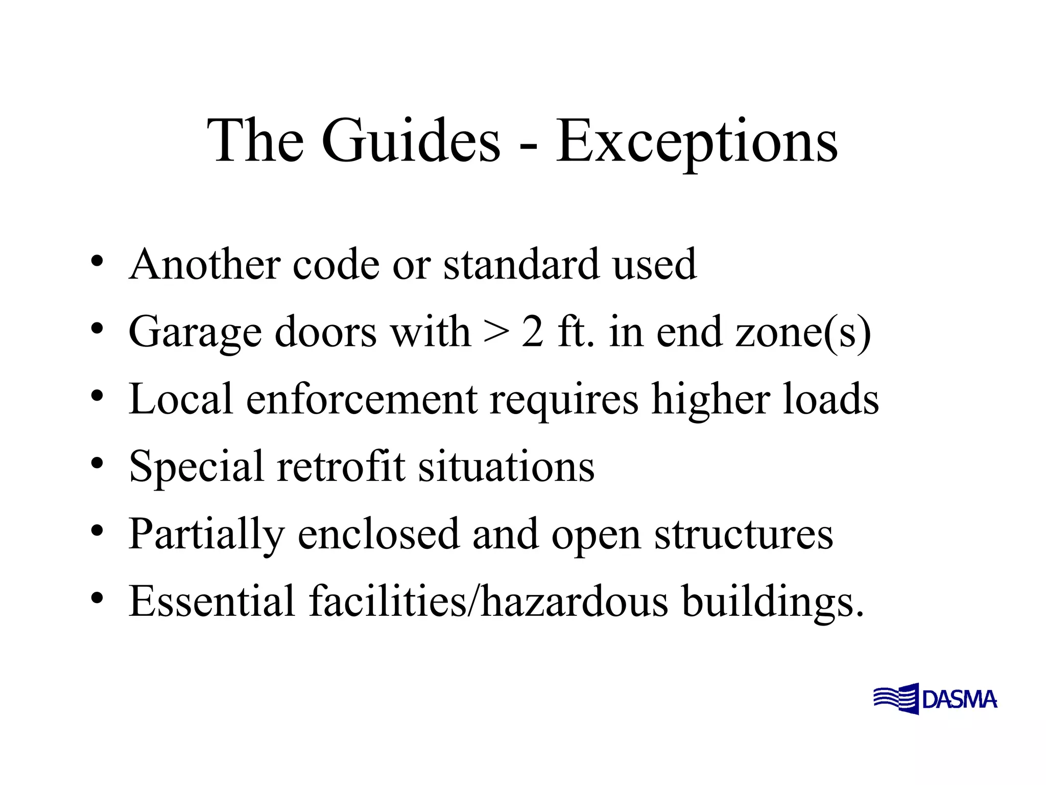 The Guides - Exceptions
• Another code or standard used
• Garage doors with > 2 ft. in end zone(s)
• Local enforcement requires higher loads
• Special retrofit situations
• Partially enclosed and open structures
• Essential facilities/hazardous buildings.
 