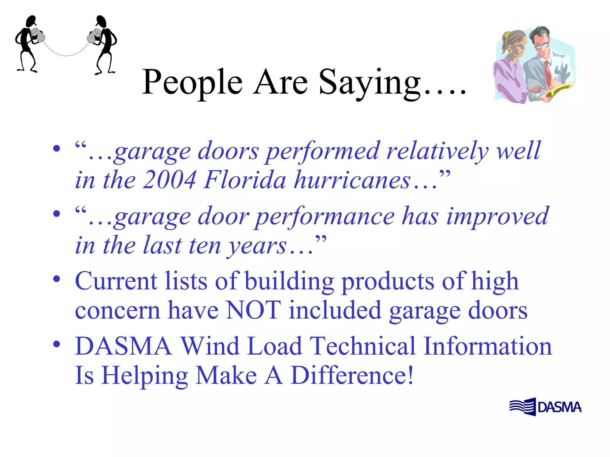 People Are Saying….
• “…garage doors performed relatively well
in the 2004 Florida hurricanes…”
• “…garage door performance has improved
in the last ten years…”
• Current lists of building products of high
concern have NOT included garage doors
• DASMA Wind Load Technical Information
Is Helping Make A Difference!
 