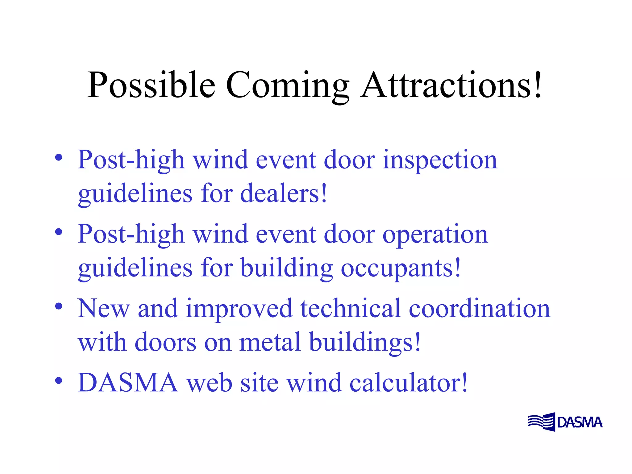 Possible Coming Attractions!
• Post-high wind event door inspection
guidelines for dealers!
• Post-high wind event door operation
guidelines for building occupants!
• New and improved technical coordination
with doors on metal buildings!
• DASMA web site wind calculator!
 