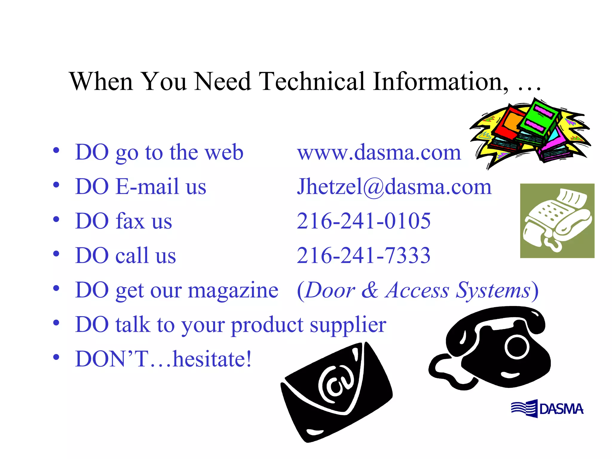 When You Need Technical Information, …
• DO go to the web www.dasma.com
• DO E-mail us Jhetzel@dasma.com
• DO fax us 216-241-0105
• DO call us 216-241-7333
• DO get our magazine (Door & Access Systems)
• DO talk to your product supplier
• DON’T…hesitate!
 