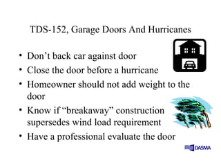 TDS-152, Garage Doors And Hurricanes
• Don’t back car against door
• Close the door before a hurricane
• Homeowner should not add weight to the
door
• Know if “breakaway” construction
supersedes wind load requirement
• Have a professional evaluate the door
 