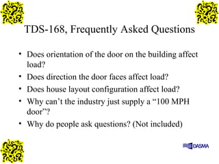 TDS-168, Frequently Asked Questions
• Does orientation of the door on the building affect
load?
• Does direction the door faces affect load?
• Does house layout configuration affect load?
• Why can’t the industry just supply a “100 MPH
door”?
• Why do people ask questions? (Not included)
 
