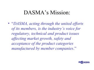DASMA’s Mission:
• “DASMA, acting through the united efforts
of its members, is the industry’s voice for
regulatory, technical and product issues
affecting market growth, safety and
acceptance of the product categories
manufactured by member companies.”
 