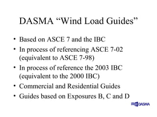 DASMA “Wind Load Guides”
• Based on ASCE 7 and the IBC
• In process of referencing ASCE 7-02
(equivalent to ASCE 7-98)
• In process of reference the 2003 IBC
(equivalent to the 2000 IBC)
• Commercial and Residential Guides
• Guides based on Exposures B, C and D
 