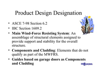 Product Design Designation
• ASCE 7-98 Section 6.2
• IBC Section 1609.2
• Main Wind-Force Resisting System: An
assemblage of structural elements assigned to
provide support and stability for the overall
structure.
• Components and Cladding: Elements that do not
qualify as part of the MWFRS.
• Guides based on garage doors as Components
and Cladding
 