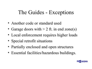 The Guides - Exceptions
• Another code or standard used
• Garage doors with > 2 ft. in end zone(s)
• Local enforcement requires higher loads
• Special retrofit situations
• Partially enclosed and open structures
• Essential facilities/hazardous buildings.
 