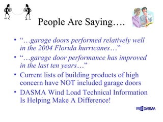 People Are Saying….
• “…garage doors performed relatively well
in the 2004 Florida hurricanes…”
• “…garage door performance has improved
in the last ten years…”
• Current lists of building products of high
concern have NOT included garage doors
• DASMA Wind Load Technical Information
Is Helping Make A Difference!
 
