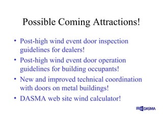 Possible Coming Attractions!
• Post-high wind event door inspection
guidelines for dealers!
• Post-high wind event door operation
guidelines for building occupants!
• New and improved technical coordination
with doors on metal buildings!
• DASMA web site wind calculator!
 