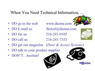 When You Need Technical Information, …
• DO go to the web www.dasma.com
• DO E-mail us Jhetzel@dasma.com
• DO fax us 216-241-0105
• DO call us 216-241-7333
• DO get our magazine (Door & Access Systems)
• DO talk to your product supplier
• DON’T…hesitate!
 