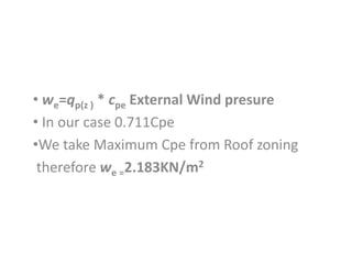 • we=qp(z ) * cpe External Wind presure
• In our case 0.711Cpe
•We take Maximum Cpe from Roof zoning
therefore we =2.183KN...