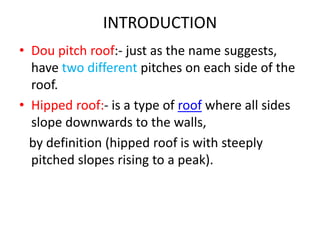 INTRODUCTION
• Dou pitch roof:- just as the name suggests,
have two different pitches on each side of the
roof.
• Hipped r...