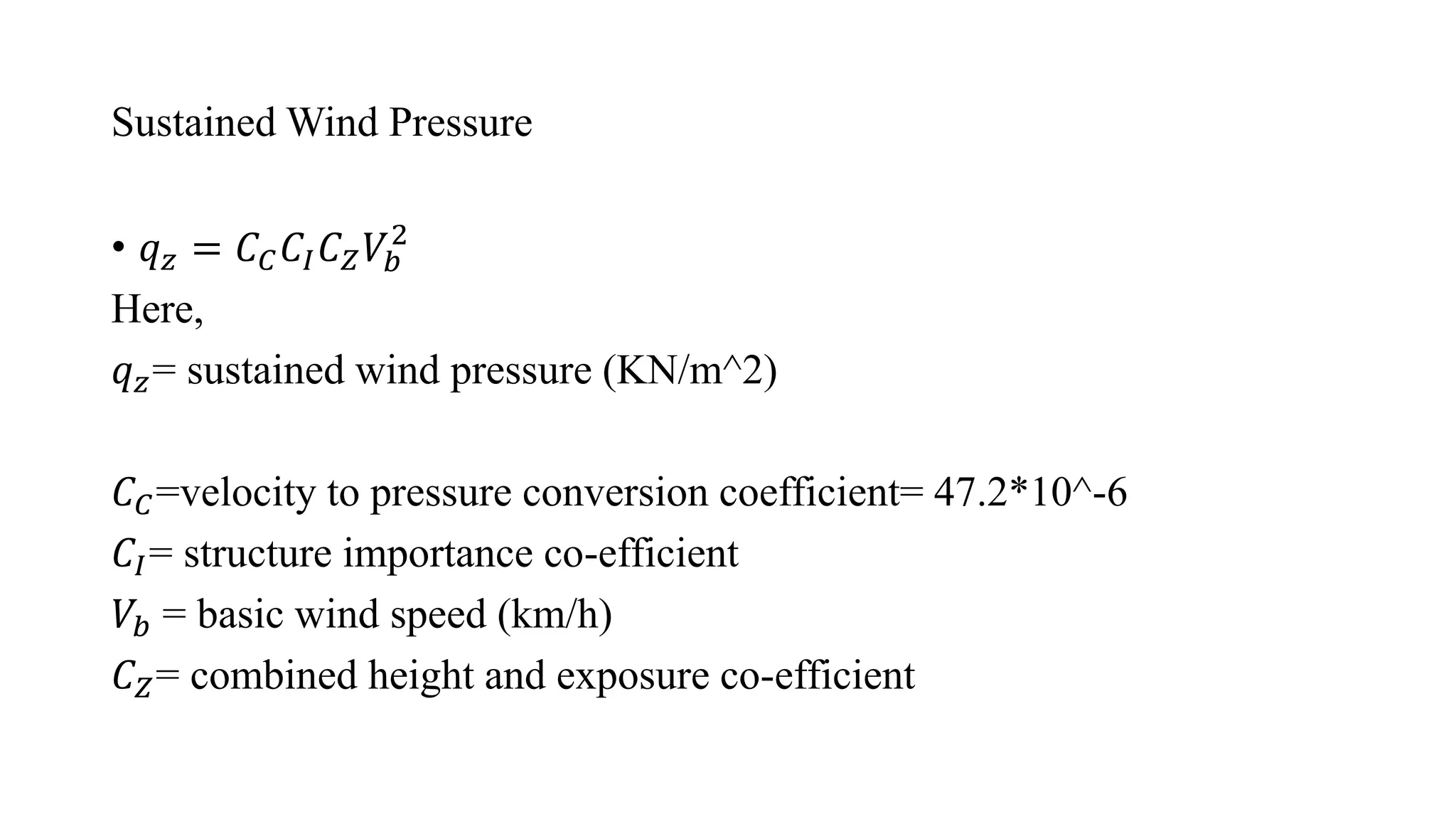 Sustained Wind Pressure
• 𝑞𝑧 = 𝐶𝐶𝐶𝐼𝐶𝑍𝑉𝑏
2
Here,
𝑞𝑧= sustained wind pressure (KN/m^2)
𝐶𝐶=velocity to pressure conversion coefficient= 47.2*10^-6
𝐶𝐼= structure importance co-efficient
𝑉𝑏 = basic wind speed (km/h)
𝐶𝑍= combined height and exposure co-efficient
 