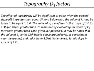 The effect of topography will be significant at a site when the upwind
slope (θ) is greater than about 3o, and below that, the value of k3 may be
taken to be equal to 1.0. The value of k3 is confined in the range of 1.0 to
1.36 for slopes greater than 3o. A method of evaluating the value of k3
for values greater than 1.0 is given in Appendix C. It may be noted that
the value of k3 varies with height above ground level, at a maximum
near the ground, and reducing to 1.0 at higher levels, for hill slope in
excess of 17o.
Topography (k3 factor)
 