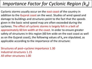 Cyclonic storms usually occur on the east coast of the country in
addition to the Gujarat coast on the west. Studies of wind speed and
damage to buildings and structures point to the fact that the speeds
given in the basic wind speed map are often exceeded during the
cyclones. The effect of cyclonic storms is largely felt in a belt of
approximately 60 km width at the coast. In order to ensure greater
safety of structures in this region (60 km wide on the east coast as well
as on the Gujarat coast), the following values of k4 are stipulated, as
applicable according to the importance of the structure:
Structures of post–cyclone importance 1.30
Industrial structures 1.15
All other structures 1.00
Importance Factor for Cyclonic Region (k4)
 