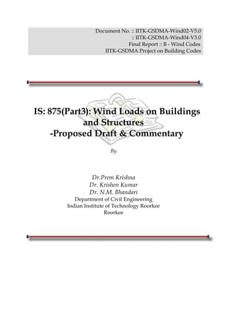 Document No. :: IITK-GSDMA-Wind02-V5.0
:: IITK-GSDMA-Wind04-V3.0
Final Report :: B - Wind Codes
IITK-GSDMA Project on Building Codes
IS: 875(Part3): Wind Loads on Buildings
and Structures
-Proposed Draft & Commentary
By
Dr.Prem Krishna
Dr. Krishen Kumar
Dr. N.M. Bhandari
Department of Civil Engineering
Indian Institute of Technology Roorkee
Roorkee
 